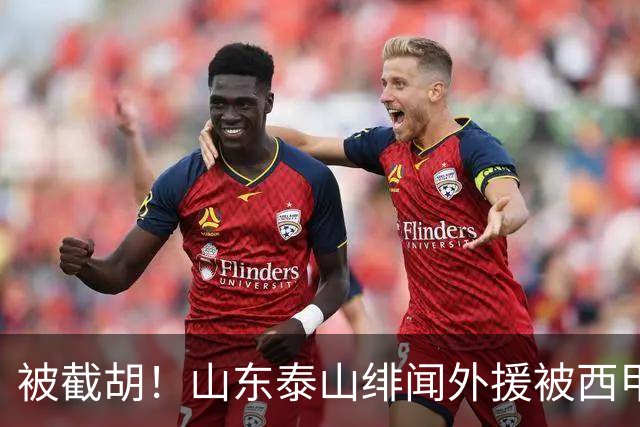 被截胡！山东泰山绯闻外援被西甲豪门争抢，夏窗换外援计划再次泡汤